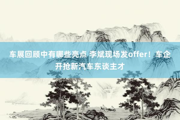 车展回顾中有哪些亮点 李斌现场发offer！车企开抢新汽车东谈主才