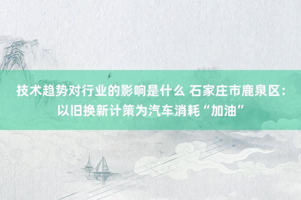 技术趋势对行业的影响是什么 石家庄市鹿泉区：以旧换新计策为汽车消耗“加油”