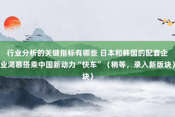 行业分析的关键指标有哪些 日本和韩国的配套企业渴慕搭乘中国新动力“快车”（稍等，录入新版块）