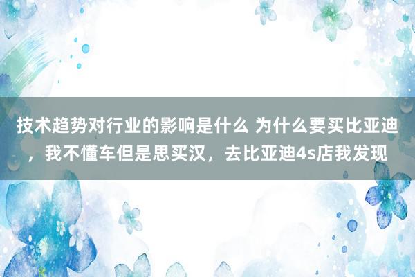 技术趋势对行业的影响是什么 为什么要买比亚迪，我不懂车但是思买汉，去比亚迪4s店我发现