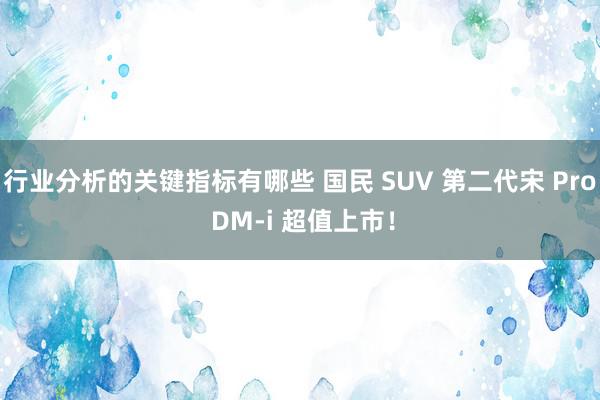 行业分析的关键指标有哪些 国民 SUV 第二代宋 Pro DM-i 超值上市！