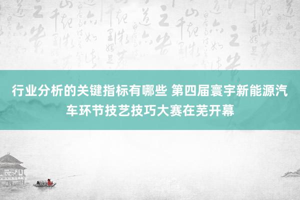 行业分析的关键指标有哪些 第四届寰宇新能源汽车环节技艺技巧大赛在芜开幕