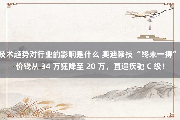 技术趋势对行业的影响是什么 奥迪献技 “终末一搏”，价钱从 34 万狂降至 20 万，直逼疾驰 C 级！