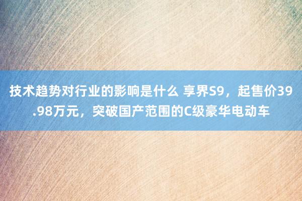 技术趋势对行业的影响是什么 享界S9，起售价39.98万元，突破国产范围的C级豪华电动车