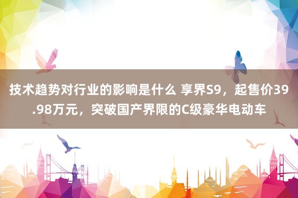 技术趋势对行业的影响是什么 享界S9，起售价39.98万元，突破国产界限的C级豪华电动车