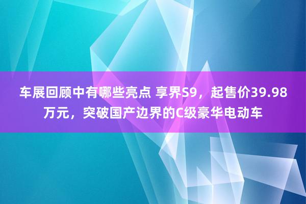 车展回顾中有哪些亮点 享界S9，起售价39.98万元，突破国产边界的C级豪华电动车