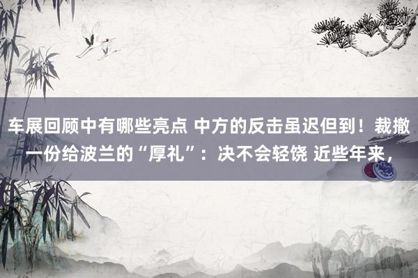 车展回顾中有哪些亮点 中方的反击虽迟但到！裁撤一份给波兰的“厚礼”：决不会轻饶 近些年来，