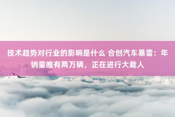 技术趋势对行业的影响是什么 合创汽车暴雷：年销量唯有两万辆，正在进行大裁人