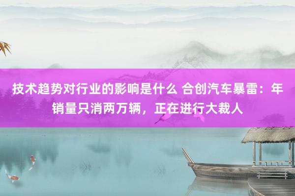 技术趋势对行业的影响是什么 合创汽车暴雷：年销量只消两万辆，正在进行大裁人