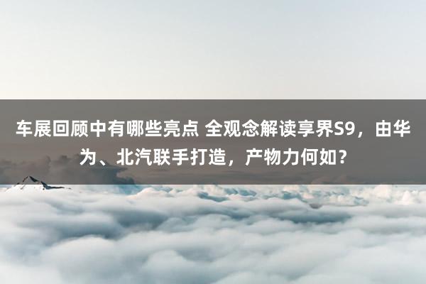 车展回顾中有哪些亮点 全观念解读享界S9，由华为、北汽联手打造，产物力何如？