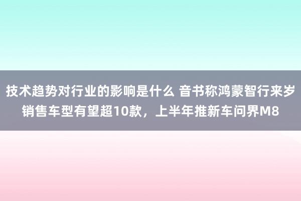 技术趋势对行业的影响是什么 音书称鸿蒙智行来岁销售车型有望超10款，上半年推新车问界M8