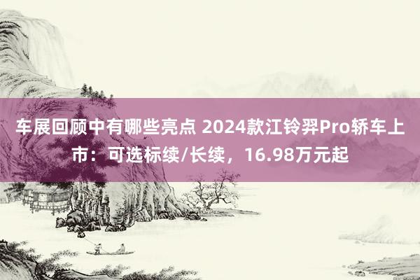 车展回顾中有哪些亮点 2024款江铃羿Pro轿车上市：可选标续/长续，16.98万元起