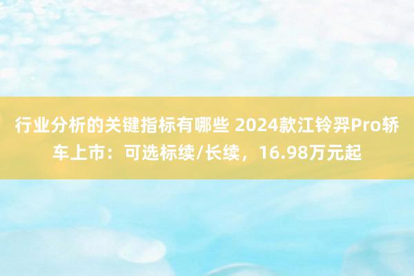 行业分析的关键指标有哪些 2024款江铃羿Pro轿车上市：可选标续/长续，16.98万元起