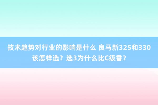 技术趋势对行业的影响是什么 良马新325和330该怎样选？选3为什么比C级香？