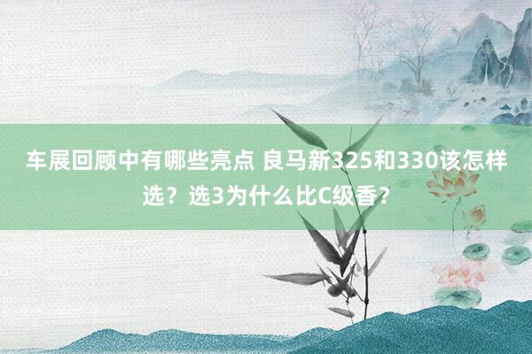 车展回顾中有哪些亮点 良马新325和330该怎样选？选3为什么比C级香？