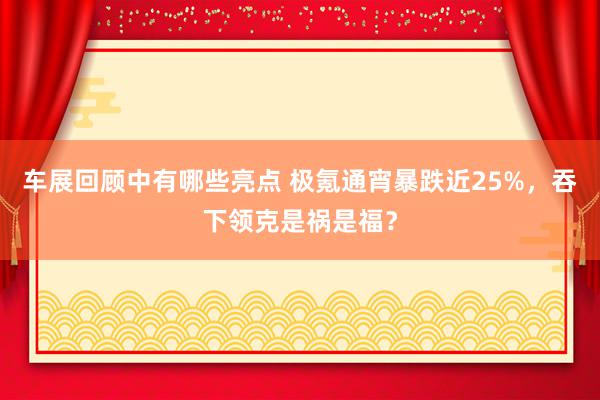 车展回顾中有哪些亮点 极氪通宵暴跌近25%，吞下领克是祸是福？