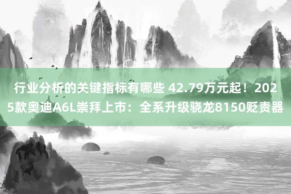 行业分析的关键指标有哪些 42.79万元起！2025款奥迪A6L崇拜上市：全系升级骁龙8150贬责器