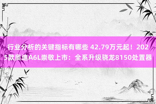 行业分析的关键指标有哪些 42.79万元起！2025款奥迪A6L崇敬上市：全系升级骁龙8150处置器