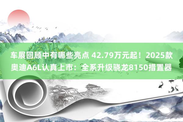 车展回顾中有哪些亮点 42.79万元起！2025款奥迪A6L认真上市：全系升级骁龙8150措置器