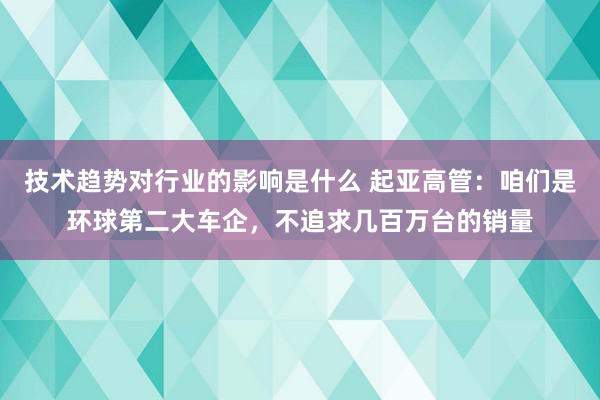 技术趋势对行业的影响是什么 起亚高管：咱们是环球第二大车企，不追求几百万台的销量