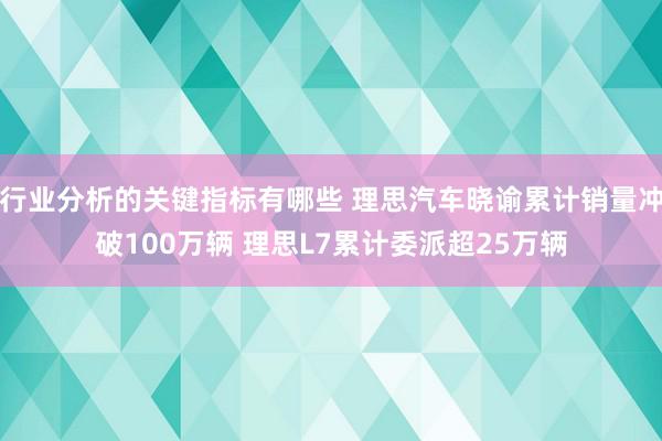 行业分析的关键指标有哪些 理思汽车晓谕累计销量冲破100万辆 理思L7累计委派超25万辆