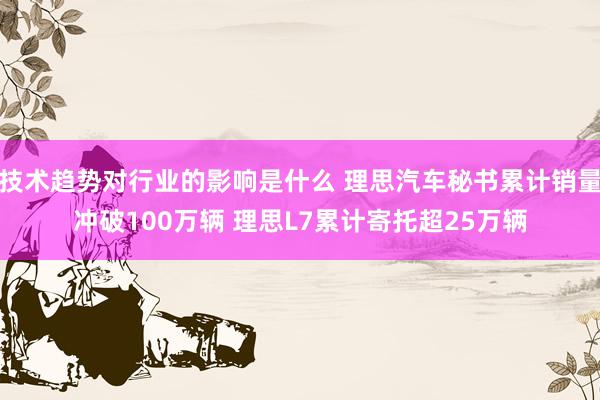 技术趋势对行业的影响是什么 理思汽车秘书累计销量冲破100万辆 理思L7累计寄托超25万辆