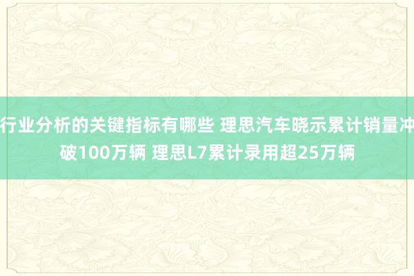 行业分析的关键指标有哪些 理思汽车晓示累计销量冲破100万辆 理思L7累计录用超25万辆