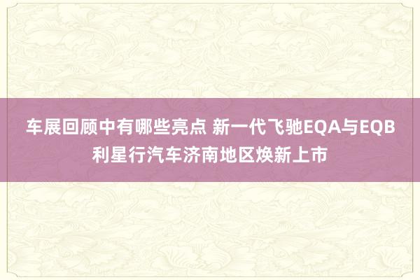 车展回顾中有哪些亮点 新一代飞驰EQA与EQB利星行汽车济南地区焕新上市