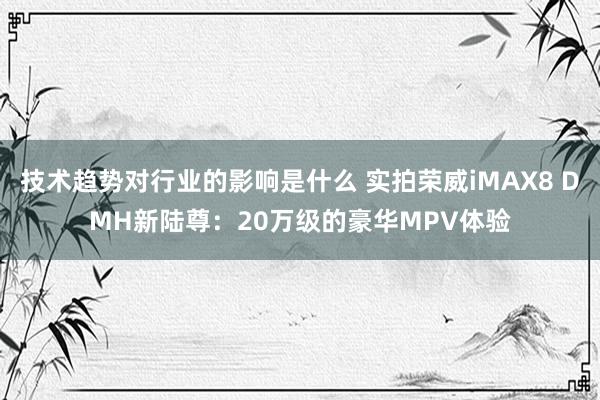 技术趋势对行业的影响是什么 实拍荣威iMAX8 DMH新陆尊：20万级的豪华MPV体验