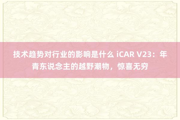 技术趋势对行业的影响是什么 iCAR V23：年青东说念主的越野潮物，惊喜无穷