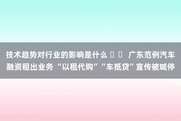 技术趋势对行业的影响是什么 		 广东范例汽车融资租出业务 “以租代购”“车抵贷”宣传被喊停