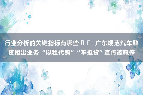 行业分析的关键指标有哪些 		 广东规范汽车融资租出业务 “以租代购”“车抵贷”宣传被喊停