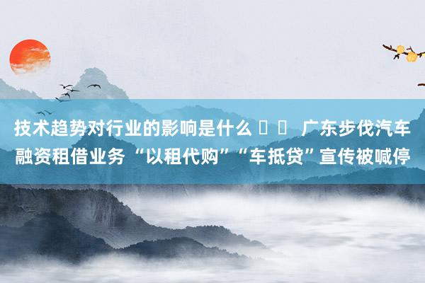 技术趋势对行业的影响是什么 		 广东步伐汽车融资租借业务 “以租代购”“车抵贷”宣传被喊停