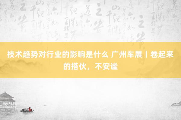 技术趋势对行业的影响是什么 广州车展丨卷起来的搭伙，不安谧