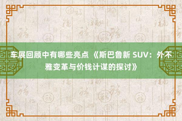 车展回顾中有哪些亮点 《斯巴鲁新 SUV：外不雅变革与价钱计谋的探讨》