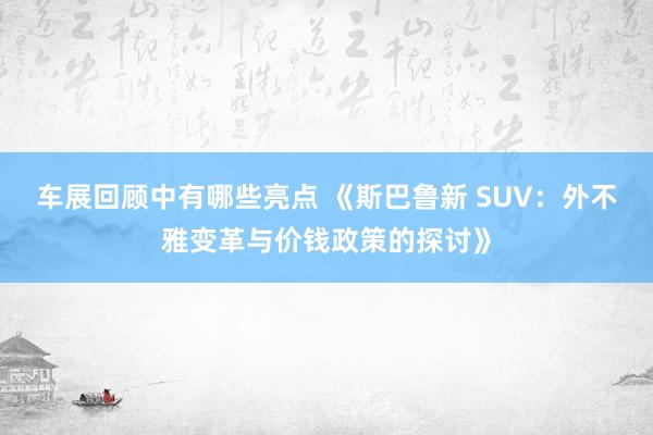 车展回顾中有哪些亮点 《斯巴鲁新 SUV：外不雅变革与价钱政策的探讨》