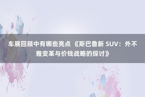 车展回顾中有哪些亮点 《斯巴鲁新 SUV：外不雅变革与价钱战略的探讨》