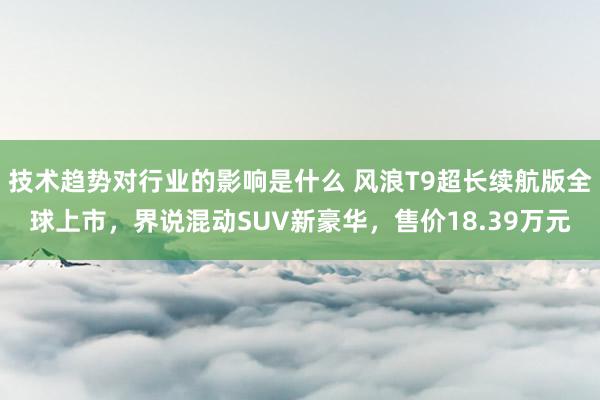 技术趋势对行业的影响是什么 风浪T9超长续航版全球上市，界说混动SUV新豪华，售价18.39万元