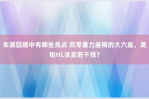 车展回顾中有哪些亮点 双零重力座椅的大六座，昊铂HL该卖若干钱？