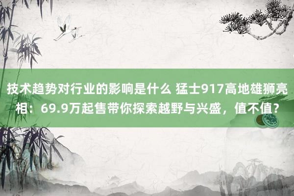 技术趋势对行业的影响是什么 猛士917高地雄狮亮相：69.9万起售带你探索越野与兴盛，值不值？