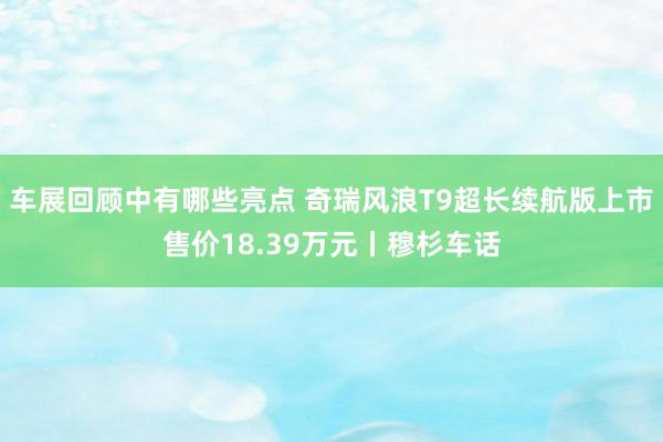 车展回顾中有哪些亮点 奇瑞风浪T9超长续航版上市售价18.39万元丨穆杉车话