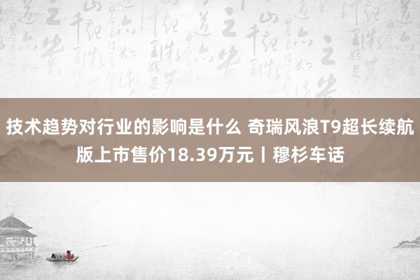 技术趋势对行业的影响是什么 奇瑞风浪T9超长续航版上市售价18.39万元丨穆杉车话