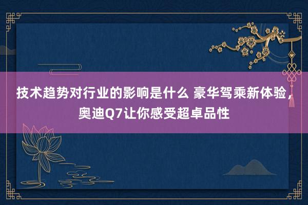 技术趋势对行业的影响是什么 豪华驾乘新体验，奥迪Q7让你感受超卓品性