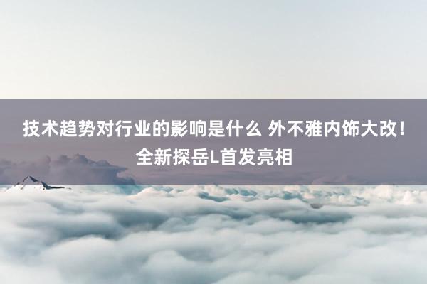 技术趋势对行业的影响是什么 外不雅内饰大改！全新探岳L首发亮相