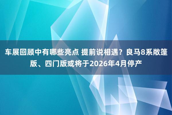 车展回顾中有哪些亮点 提前说相遇？良马8系敞篷版、四门版或将于2026年4月停产