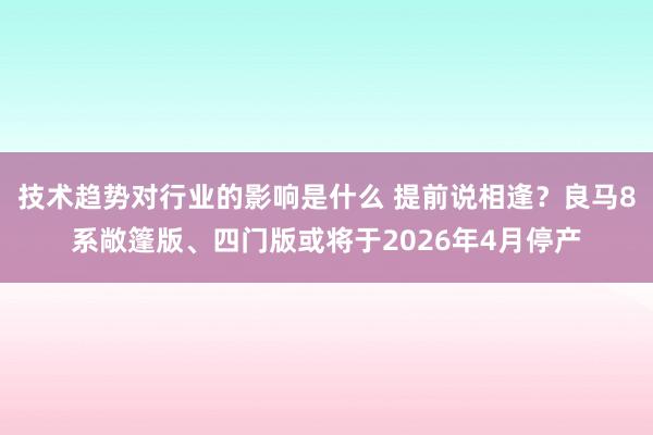 技术趋势对行业的影响是什么 提前说相逢？良马8系敞篷版、四门版或将于2026年4月停产