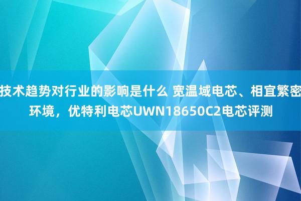 技术趋势对行业的影响是什么 宽温域电芯、相宜繁密环境，优特利电芯UWN18650C2电芯评测