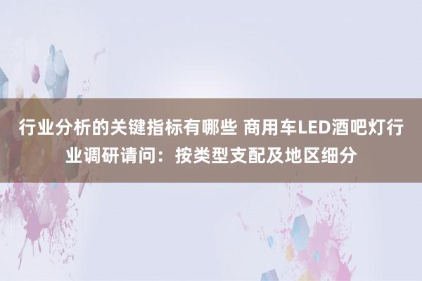 行业分析的关键指标有哪些 商用车LED酒吧灯行业调研请问：按类型支配及地区细分