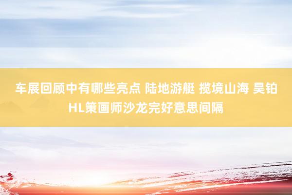 车展回顾中有哪些亮点 陆地游艇 揽境山海 昊铂HL策画师沙龙完好意思间隔