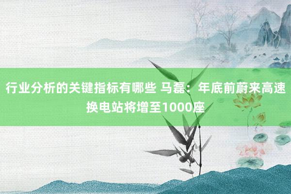 行业分析的关键指标有哪些 马磊：年底前蔚来高速换电站将增至1000座